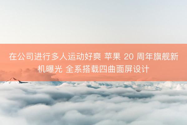 在公司进行多人运动好爽 苹果 20 周年旗舰新机曝光 全系搭载四曲面屏设计