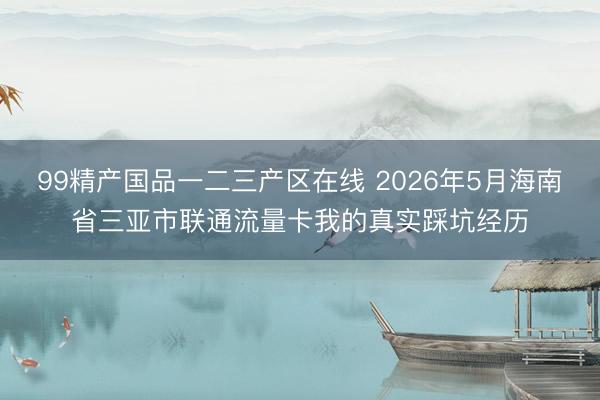 99精产国品一二三产区在线 2026年5月海南省三亚市联通流量卡我的真实踩坑经历