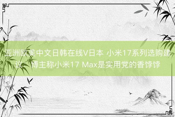 亚洲欧美中文日韩在线V日本 小米17系列选购建议：博主称小米17 Max是实用党的香饽饽
