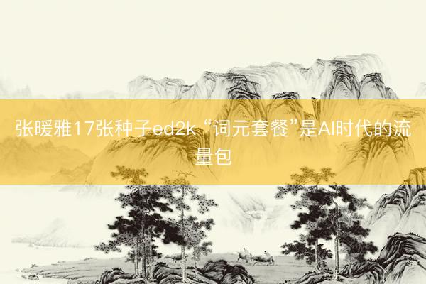 张暖雅17张种子ed2k “词元套餐”是AI时代的流量包