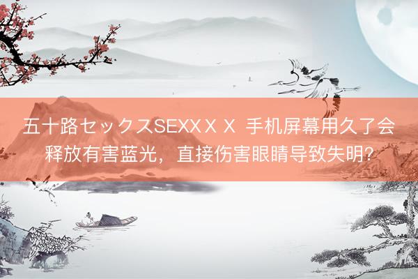 五十路セックスSEXXⅩⅩ 手机屏幕用久了会释放有害蓝光，直接伤害眼睛导致失明？