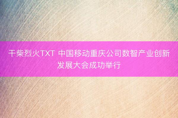 干柴烈火TXT 中国移动重庆公司数智产业创新发展大会成功举行