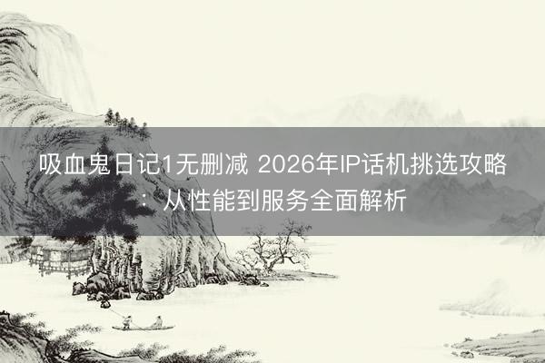 吸血鬼日记1无删减 2026年IP话机挑选攻略：从性能到服务全面解析