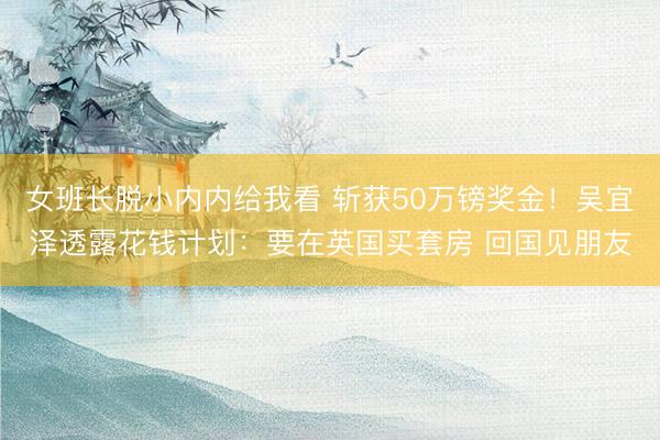 女班长脱小内内给我看 斩获50万镑奖金！吴宜泽透露花钱计划：要在英国买套房 回国见朋友