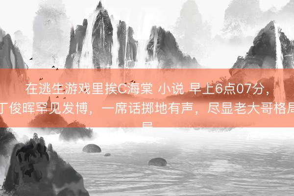 在逃生游戏里挨C海棠 小说 早上6点07分,丁俊晖罕见发博,一席话掷地有声,尽显老大哥格局