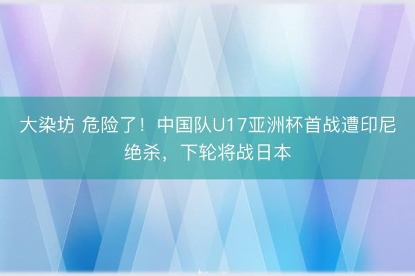 大染坊 危险了！中国队U17亚洲杯首战遭印尼绝杀，下轮将战日本