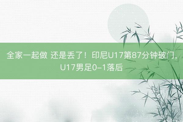 全家一起做 还是丢了！印尼U17第87分钟破门，U17男足0-1落后