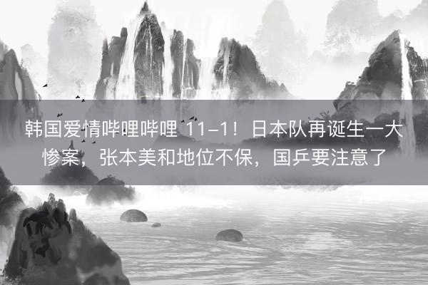 韩国爱情哔哩哔哩 11-1！日本队再诞生一大惨案，张本美和地位不保，国乒要注意了