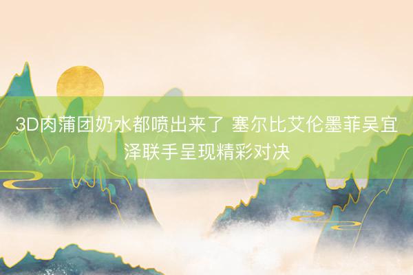 3D肉蒲团奶水都喷出来了 塞尔比艾伦墨菲吴宜泽联手呈现精彩对决