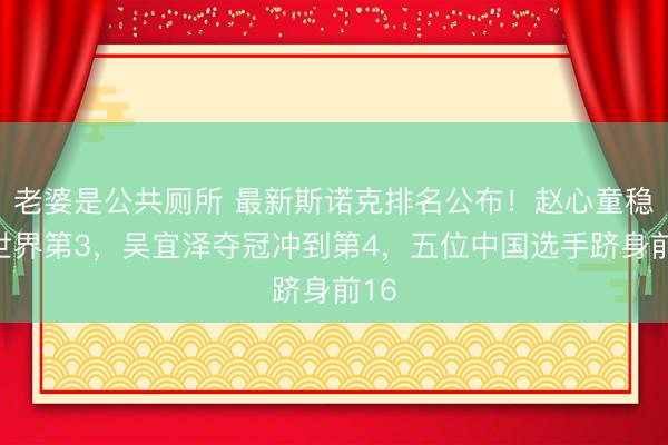 老婆是公共厕所 最新斯诺克排名公布！赵心童稳居世界第3，吴宜泽夺冠冲到第4，五位中国选手跻身前16