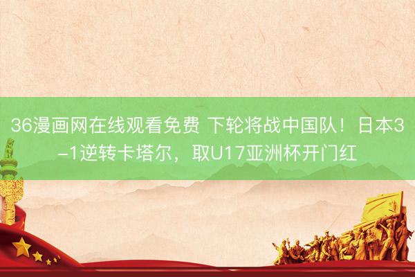 36漫画网在线观看免费 下轮将战中国队！日本3-1逆转卡塔尔，取U17亚洲杯开门红