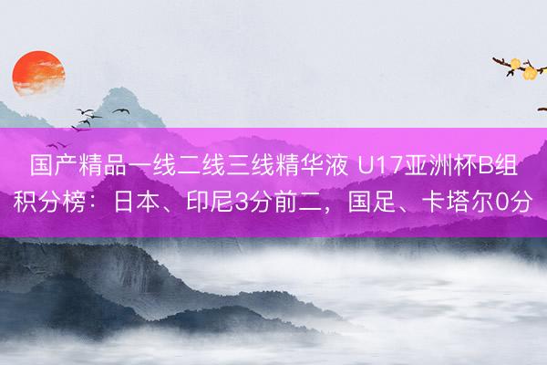 国产精品一线二线三线精华液 U17亚洲杯B组积分榜：日本、印尼3分前二，国足、卡塔尔0分