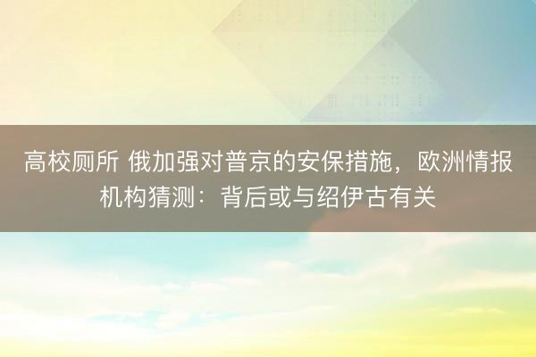 高校厕所 俄加强对普京的安保措施，欧洲情报机构猜测：背后或与绍伊古有关
