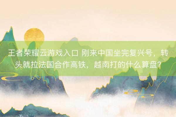 王者荣耀云游戏入口 刚来中国坐完复兴号，转头就拉法国合作高铁，越南打的什么算盘？