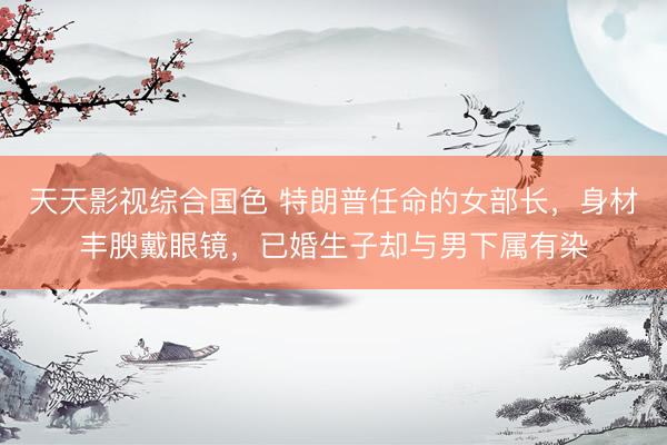 天天影视综合国色 特朗普任命的女部长，身材丰腴戴眼镜，已婚生子却与男下属有染