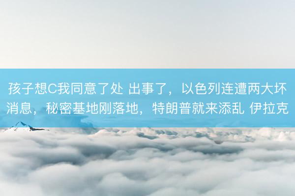 孩子想C我同意了处 出事了，以色列连遭两大坏消息，秘密基地刚落地，特朗普就来添乱 伊拉克