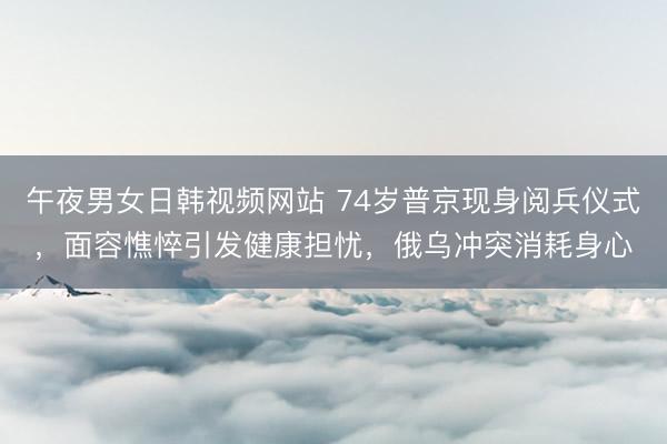 午夜男女日韩视频网站 74岁普京现身阅兵仪式，面容憔悴引发健康担忧，俄乌冲突消耗身心