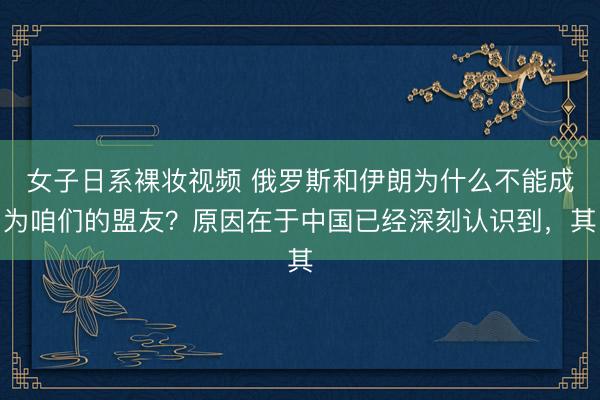 女子日系裸妆视频 俄罗斯和伊朗为什么不能成为咱们的盟友？原因在于中国已经深刻认识到，其