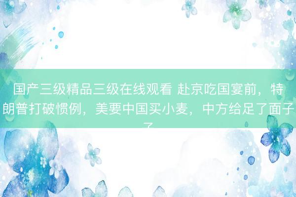 国产三级精品三级在线观看 赴京吃国宴前，特朗普打破惯例，美要中国买小麦，中方给足了面子