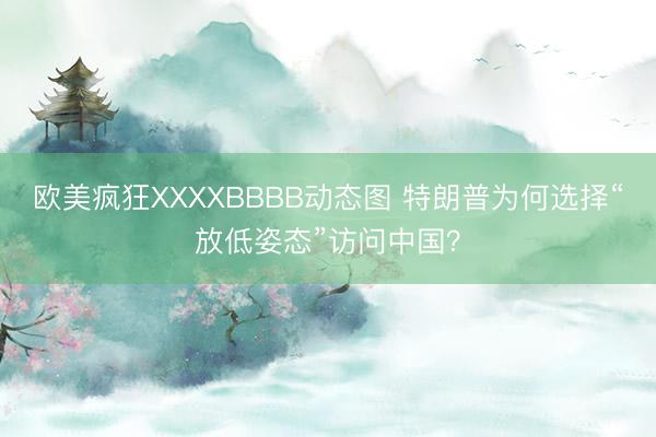 欧美疯狂XXXXBBBB动态图 特朗普为何选择“放低姿态”访问中国？