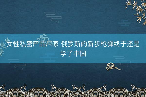 女性私密产品厂家 俄罗斯的新步枪弹终于还是学了中国