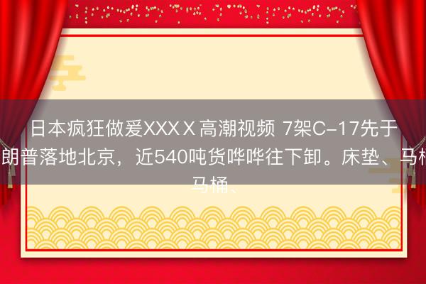 日本疯狂做爰XXXⅩ高潮视频 7架C-17先于特朗普落地北京，近540吨货哗哗往下卸。床垫、马桶、