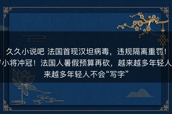 久久小说吧 法国首现汉坦病毒，违规隔离重罚！欧歌赛17岁小将冲冠！法国人暑假预算再砍，越来越多年轻人不会“写字”