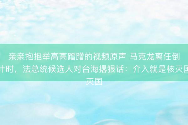 亲亲抱抱举高高蹭蹭的视频原声 马克龙离任倒计时，法总统候选人对台海撂狠话：介入就是核灭国