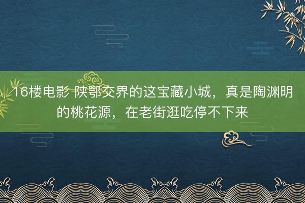 16楼电影 陕鄂交界的这宝藏小城，真是陶渊明的桃花源，在老街逛吃停不下来
