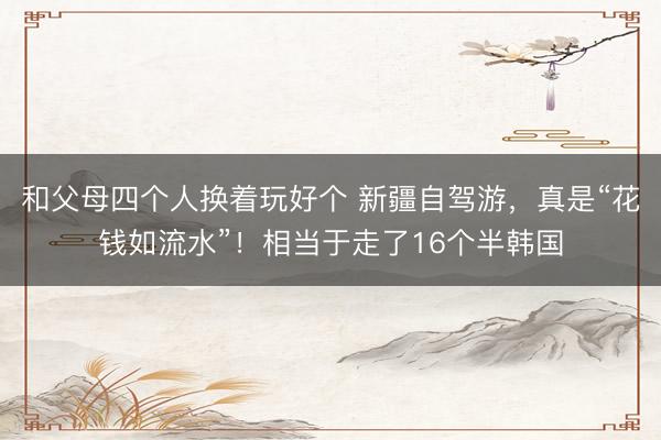和父母四个人换着玩好个 新疆自驾游，真是“花钱如流水”！相当于走了16个半韩国