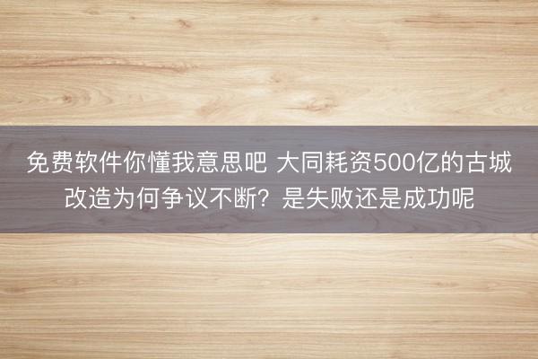 免费软件你懂我意思吧 大同耗资500亿的古城改造为何争议不断？是失败还是成功呢