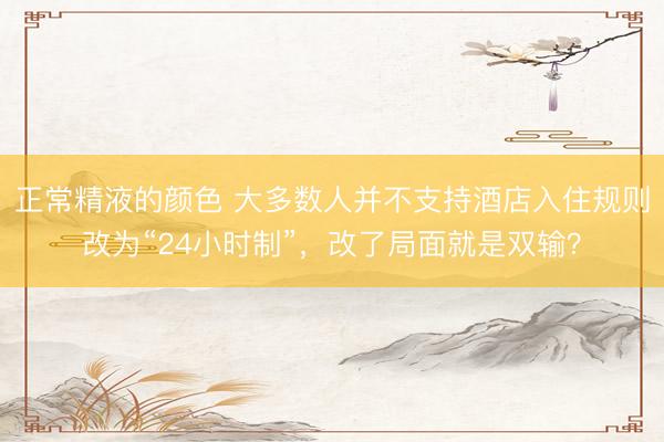正常精液的颜色 大多数人并不支持酒店入住规则改为“24小时制”，改了局面就是双输？