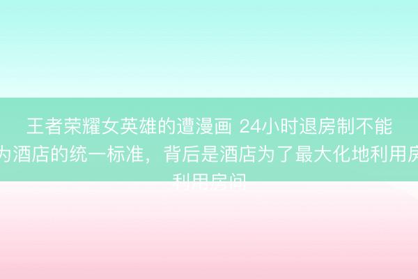 王者荣耀女英雄的遭漫画 24小时退房制不能成为酒店的统一标准，背后是酒店为了最大化地利用房间