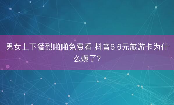 男女上下猛烈啪啪免费看 抖音6.6元旅游卡为什么爆了？