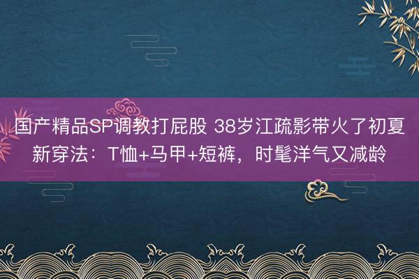 国产精品SP调教打屁股 38岁江疏影带火了初夏新穿法：T恤+马甲+短裤，时髦洋气又减龄
