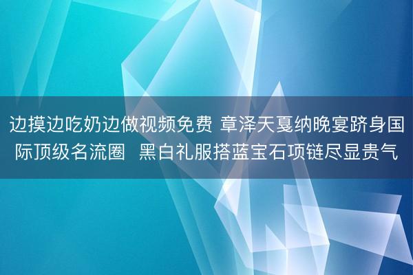 边摸边吃奶边做视频免费 章泽天戛纳晚宴跻身国际顶级名流圈  黑白礼服搭蓝宝石项链尽显贵气