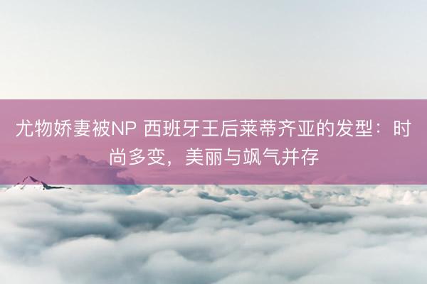 尤物娇妻被NP 西班牙王后莱蒂齐亚的发型：时尚多变，美丽与飒气并存