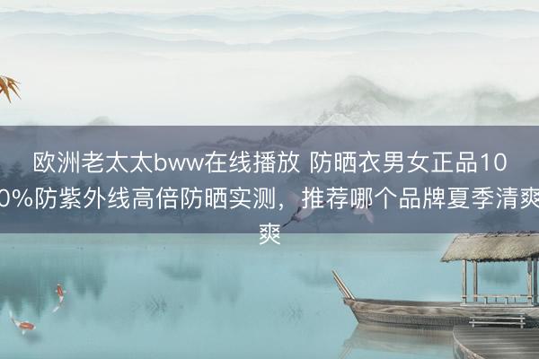 欧洲老太太bww在线播放 防晒衣男女正品100%防紫外线高倍防晒实测，推荐哪个品牌夏季清爽