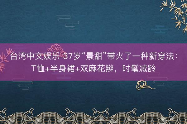 台湾中文娱乐 37岁“景甜”带火了一种新穿法：T恤+半身裙+双麻花辫，时髦减龄