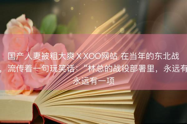 国产人妻被粗大爽ⅩXOO网站 在当年的东北战场上，流传着一句玩笑话：“林总的战役部署里，永远有一项