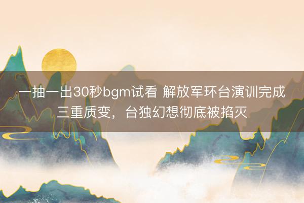 一抽一出30秒bgm试看 解放军环台演训完成三重质变，台独幻想彻底被掐灭