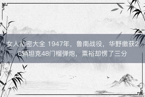女人私密大全 1947年，鲁南战役，华野缴获26辆坦克48门榴弹炮，粟裕却愣了三分