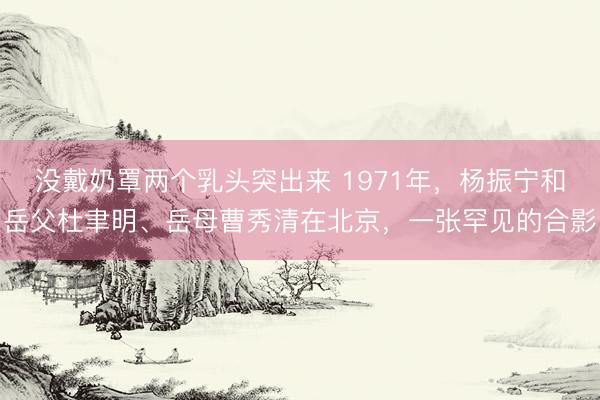没戴奶罩两个乳头突出来 1971年，杨振宁和岳父杜聿明、岳母曹秀清在北京，一张罕见的合影