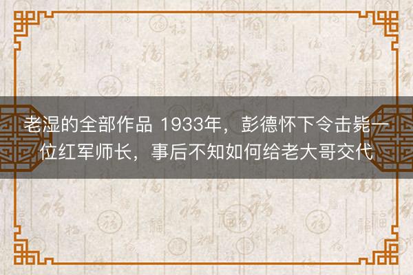 老湿的全部作品 1933年，彭德怀下令击毙一位红军师长，事后不知如何给老大哥交代