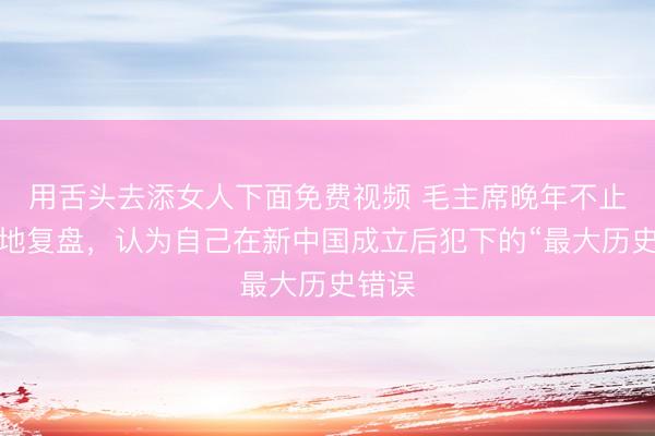 用舌头去添女人下面免费视频 毛主席晚年不止一次地复盘，认为自己在新中国成立后犯下的“最大历史错误