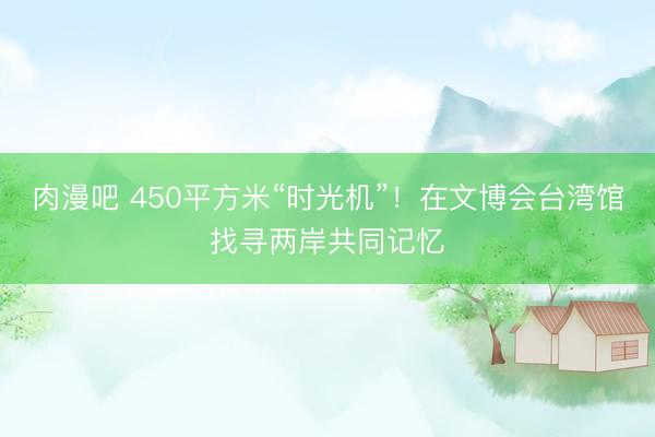 肉漫吧 450平方米“时光机”!在文博会台湾馆找寻两岸共同记忆