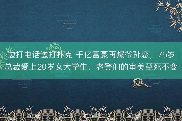 边打电话边打扑克 千亿富豪再爆爷孙恋，75岁总裁爱上20岁女大学生，老登们的审美至死不变