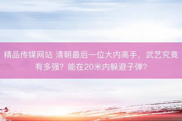精品传媒网站 清朝最后一位大内高手，武艺究竟有多强？能在20米内躲避子弹？