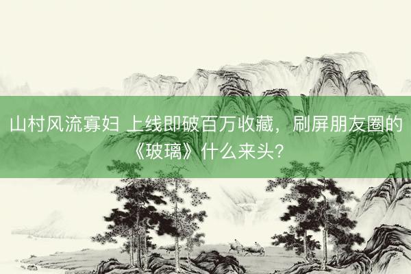 山村风流寡妇 上线即破百万收藏，刷屏朋友圈的《玻璃》什么来头？