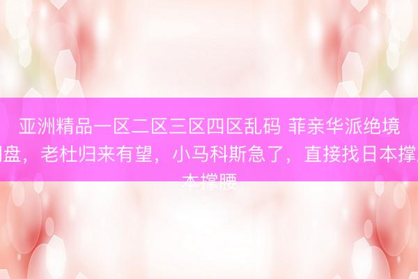 亚洲精品一区二区三区四区乱码 菲亲华派绝境翻盘，老杜归来有望，小马科斯急了，直接找日本撑腰